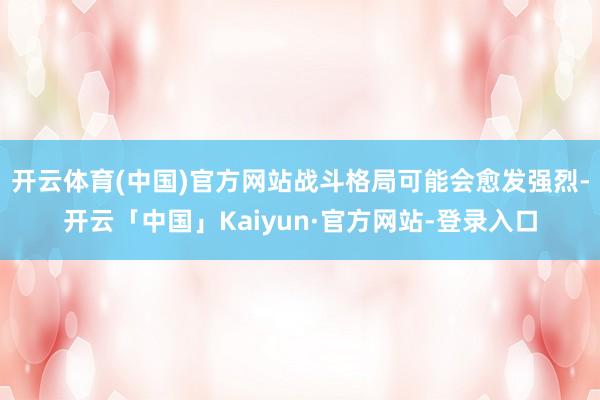 开云体育(中国)官方网站战斗格局可能会愈发强烈-开云「中国」Kaiyun·官方网站-登录入口