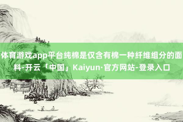 体育游戏app平台纯棉是仅含有棉一种纤维组分的面料-开云「中国」Kaiyun·官方网站-登录入口