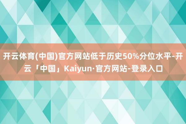 开云体育(中国)官方网站低于历史50%分位水平-开云「中国」Kaiyun·官方网站-登录入口