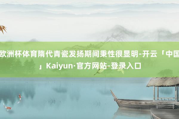 欧洲杯体育隋代青瓷发扬期间秉性很显明-开云「中国」Kaiyun·官方网站-登录入口