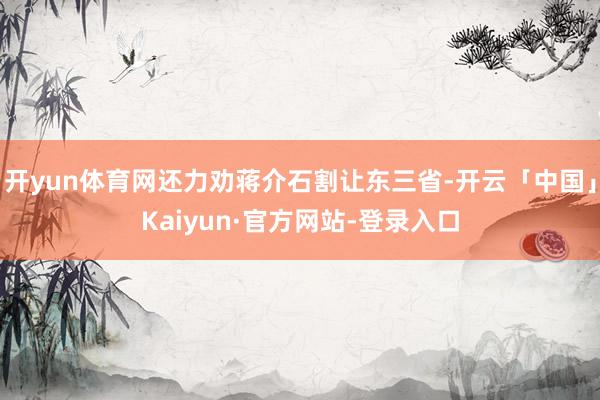 开yun体育网还力劝蒋介石割让东三省-开云「中国」Kaiyun·官方网站-登录入口