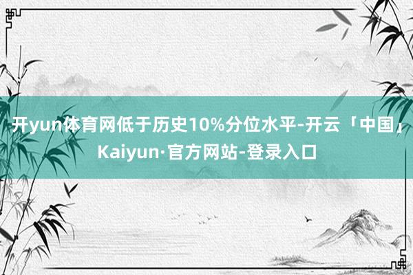 开yun体育网低于历史10%分位水平-开云「中国」Kaiyun·官方网站-登录入口