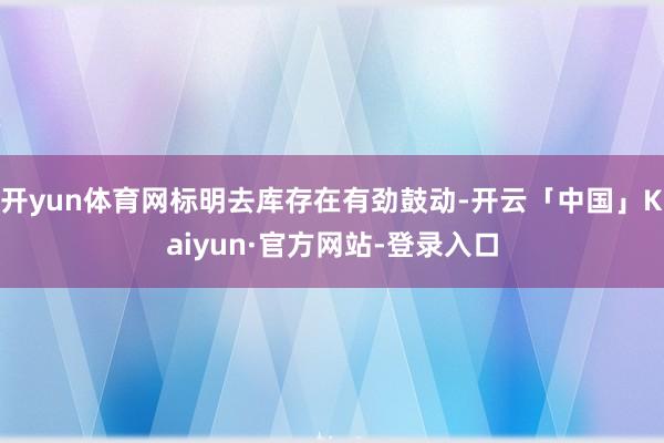 开yun体育网标明去库存在有劲鼓动-开云「中国」Kaiyun·官方网站-登录入口