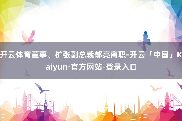 开云体育董事、扩张副总裁郁亮离职-开云「中国」Kaiyun·官方网站-登录入口