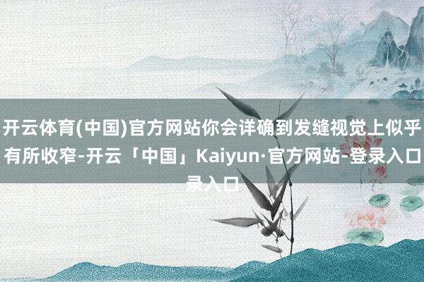 开云体育(中国)官方网站你会详确到发缝视觉上似乎有所收窄-开云「中国」Kaiyun·官方网站-登录入