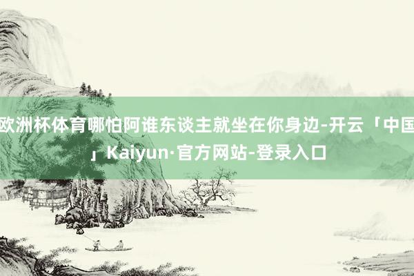 欧洲杯体育哪怕阿谁东谈主就坐在你身边-开云「中国」Kaiyun·官方网站-登录入口