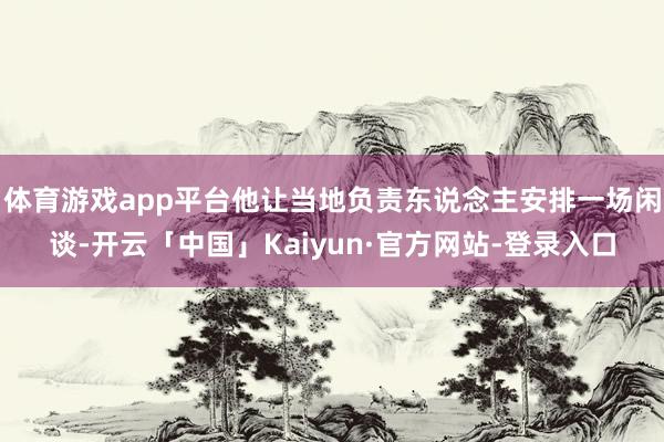 体育游戏app平台他让当地负责东说念主安排一场闲谈-开云「中国」Kaiyun·官方网站-登录入口