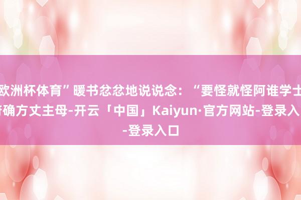 欧洲杯体育”暖书忿忿地说说念：“要怪就怪阿谁学士府确方丈主母-开云「中国」Kaiyun·官方网站-登录入口