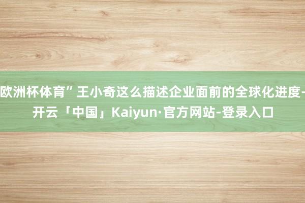 欧洲杯体育”王小奇这么描述企业面前的全球化进度-开云「中国」Kaiyun·官方网站-登录入口
