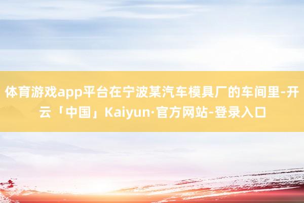 体育游戏app平台在宁波某汽车模具厂的车间里-开云「中国」Kaiyun·官方网站-登录入口