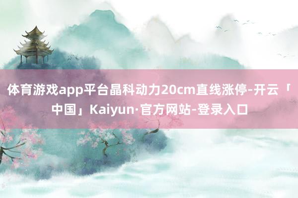 体育游戏app平台晶科动力20cm直线涨停-开云「中国」Kaiyun·官方网站-登录入口