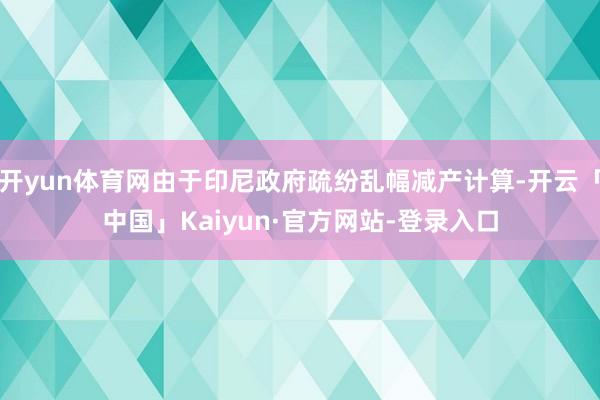 开yun体育网由于印尼政府疏纷乱幅减产计算-开云「中国」Kaiyun·官方网站-登录入口