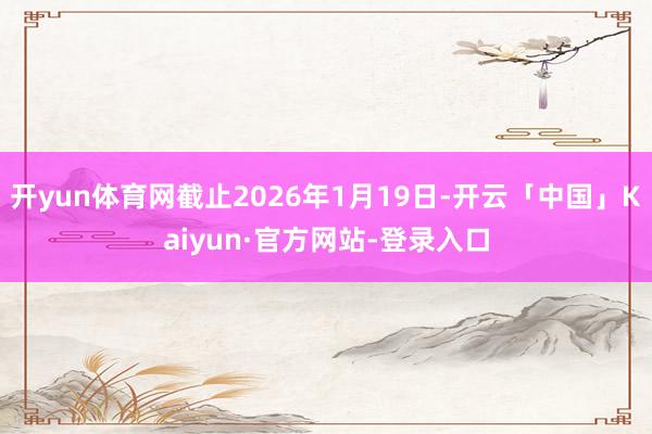 开yun体育网截止2026年1月19日-开云「中国」Kaiyun·官方网站-登录入口