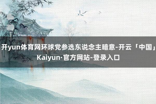 开yun体育网环球党参选东说念主暗意-开云「中国」Kaiyun·官方网站-登录入口