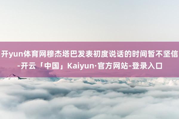 开yun体育网穆杰塔巴发表初度说话的时间暂不坚信-开云「中国」Kaiyun·官方网站-登录入口